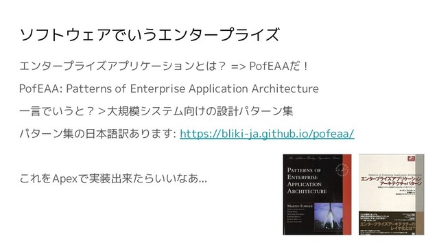 ソフトウェアでいうエンタープライズ
エンタープライズアプリケーションとは？ => PofEAAだ！
PofEAA: Patterns of Enterprise Application Architecture
一言でいうと？＞大規模システム向けの設計パターン集
パターン集の日本語訳あります: https://bliki-ja.github.io/pofeaa/
これをApexで実装出来たらいいなあ...
