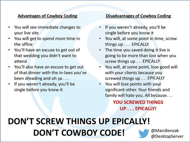 @MarcBenzak
@DesktopServer
Advantages of Cowboy Coding
• You will see immediate changes to
your live site
• You will get to spend more time in
the office
• You’ll have an excuse to get out of
that wedding you didn’t want to
attend
• You’ll also have an excuse to get out
of that dinner with the in-laws you’ve
been dreading and oh ya . . .
• If you weren’t already, you’ll be
single before you know it
Disadvantages of Cowboy Coding
• If you weren’t already, you’ll be
single before you know it
• You will, at some point in time, screw
things up . . .
• The time you saved doing it live is
going to be more than lost when you
screw things up . . .
• You will, at some point, lose good will
with your clients because you
screwed things up . . .
• You will lose points with your
significant other. Your friends and
family will hate you. All because. . .
EPICALLY
EPICALLY
EPICALLY
YOU SCREWED THINGS
UP . . . EPICALLY!
DON’T SCREW THINGS UP EPICALLY!
DON’T COWBOY CODE!
