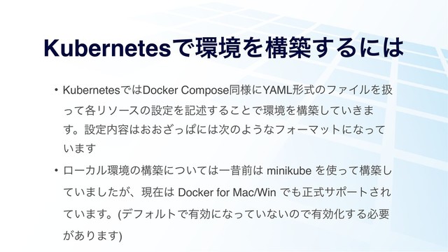 KubernetesͰ؀ڥΛߏங͢Δʹ͸
• KubernetesͰ͸Docker Composeಉ༷ʹYAMLܗࣜͷϑΝΠϧΛѻ
֤ͬͯϦιʔεͷઃఆΛهड़͢Δ͜ͱͰ؀ڥΛߏங͍͖ͯ͠·
͢ɻઃఆ಺༰͸͓͓ͬ͟ͺʹ͸࣍ͷΑ͏ͳϑΥʔϚοτʹͳͬͯ
͍·͢
• ϩʔΧϧ؀ڥͷߏஙʹ͍ͭͯ͸Ұੲલ͸ minikube Λ࢖ͬͯߏங͠
͍ͯ·͕ͨ͠ɺݱࡏ͸ Docker for Mac/Win Ͱ΋ਖ਼ࣜαϙʔτ͞Ε
͍ͯ·͢ɻ(σϑΥϧτͰ༗ޮʹͳ͍ͬͯͳ͍ͷͰ༗ޮԽ͢Δඞཁ
͕͋Γ·͢)
