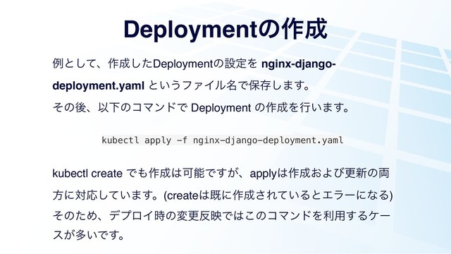 Deploymentͷ࡞੒
ྫͱͯ͠ɺ࡞੒ͨ͠DeploymentͷઃఆΛ nginx-django-
deployment.yaml ͱ͍͏ϑΝΠϧ໊Ͱอଘ͠·͢ɻ
ͦͷޙɺҎԼͷίϚϯυͰ Deployment ͷ࡞੒Λߦ͍·͢ɻ
kubectl apply -f nginx-django-deployment.yaml
kubectl create Ͱ΋࡞੒͸ՄೳͰ͕͢ɺapply͸࡞੒͓Αͼߋ৽ͷ྆
ํʹରԠ͍ͯ͠·͢ɻ(create͸طʹ࡞੒͞Ε͍ͯΔͱΤϥʔʹͳΔ)
ͦͷͨΊɺσϓϩΠ࣌ͷมߋ൓өͰ͸͜ͷίϚϯυΛར༻͢Δέʔ
ε͕ଟ͍Ͱ͢ɻ
