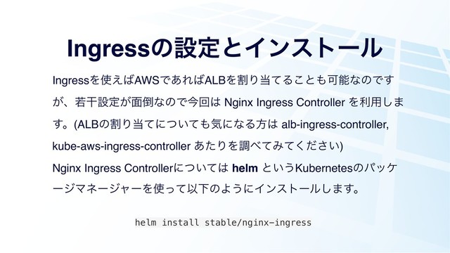 IngressͷઃఆͱΠϯετʔϧ
IngressΛ࢖͑͹AWSͰ͋Ε͹ALBΛׂΓ౰ͯΔ͜ͱ΋ՄೳͳͷͰ͢
͕ɺएׯઃఆ͕໘౗ͳͷͰࠓճ͸ Nginx Ingress Controller Λར༻͠·
͢ɻ(ALBͷׂΓ౰ͯʹ͍ͭͯ΋ؾʹͳΔํ͸ alb-ingress-controller,
kube-aws-ingress-controller ͋ͨΓΛௐ΂ͯΈ͍ͯͩ͘͞)
Nginx Ingress Controllerʹ͍ͭͯ͸ helm ͱ͍͏Kubernetesͷύοέ
ʔδϚωʔδϟʔΛ࢖ͬͯҎԼͷΑ͏ʹΠϯετʔϧ͠·͢ɻ
helm install stable/nginx-ingress
