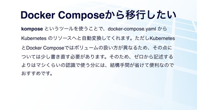 Docker Compose͔ΒҠߦ͍ͨ͠
kompose ͱ͍͏πʔϧΛ࢖͏͜ͱͰɺdocker-compose.yaml ͔Β
Kubernetes ͷϦιʔε΁ͱࣗಈม׵ͯ͘͠Ε·͢ɻͨͩ͠Kubernetes
ͱDocker ComposeͰ͸ϘϦϡʔϜͷѻ͍ํ͕ҟͳΔͨΊɺͦͷ఺ʹ
͍ͭͯ͸গ͠ॻ͖௚͢ඞཁ͕͋Γ·͢ɻͦͷͨΊɺθϩ͔Βهड़͢Δ
ΑΓ͸Ϛγ͘Β͍ͷೝࣝͰ࢖͏෼ʹ͸ɺ݁ߏख͕ؒল͚ͯศརͳͷͰ
͓͢͢ΊͰ͢ɻ
