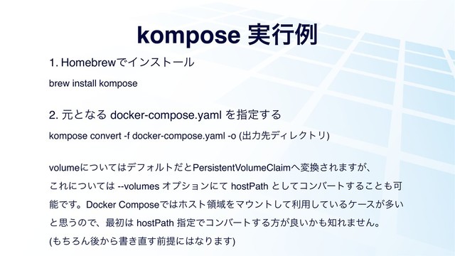 kompose ࣮ߦྫ
1. HomebrewͰΠϯετʔϧ
brew install kompose
2. ݩͱͳΔ docker-compose.yaml Λࢦఆ͢Δ
kompose convert -f docker-compose.yaml -o (ग़ྗઌσΟϨΫτϦ)
volumeʹ͍ͭͯ͸σϑΥϧτͩͱPersistentVolumeClaim΁ม׵͞Ε·͕͢ɺ
͜Εʹ͍ͭͯ͸ --volumes Φϓγϣϯʹͯ hostPath ͱͯ͠ίϯόʔτ͢Δ͜ͱ΋Մ
ೳͰ͢ɻDocker ComposeͰ͸ϗετྖҬΛϚ΢ϯτͯ͠ར༻͍ͯ͠Δέʔε͕ଟ͍
ͱࢥ͏ͷͰɺ࠷ॳ͸ hostPath ࢦఆͰίϯόʔτ͢Δํ͕ྑ͍͔΋஌Ε·ͤΜɻ
(΋ͪΖΜޙ͔Βॻ͖௚͢લఏʹ͸ͳΓ·͢)
