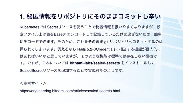 1. ൿಗ৘ใΛϦϙδτϦʹͦͷ··ίϛοτ͠ਏ͍
KubernetesͰ͸SecretϦιʔεΛ࢖͏͜ͱͰൿಗ৘ใΛѻ͍΍͘͢ͳΓ·͕͢ɺઃ
ఆϑΝΠϧ্͸஋ΛBase64Τϯίʔυͯ͠ه࿥͍ͯ͠Δ͚ͩʹա͗ͳ͍ͨΊɺ؆୯
ʹσίʔυͰ͖·͢ɻͦͷͨΊɺ͜ΕΛͦͷ·· git ϦϙδτϦ΁ίϛοτ͢Δͷ͸
ጨΒΕͯ͠·͍·͢ɻྫ͑ΔͳΒ Rails 5.2ͷCredentialsʹ૬౰͢Δػೳ͕ݸਓతʹ
͸͋Ε͹͍͍ͳͱࢥ͍ͬͯ·͕͢ɺͦͷΑ͏ͳػೳ͸ඪ४Ͱ͸ଘࡏ͠ͳ͍໛༷Ͱ
͢ɻͰ͕͢ɺ͜Εʹ͍ͭͯ͸ bitnami-labs/sealed-secrets ΛΠϯετʔϧͯ͠
SealedSecretϦιʔεΛ௥Ճ͢Δ͜ͱͰ࣮ݱՄೳͷΑ͏Ͱ͢ɻ
ʻࢀߟαΠτʼ 
https://engineering.bitnami.com/articles/sealed-secrets.html

