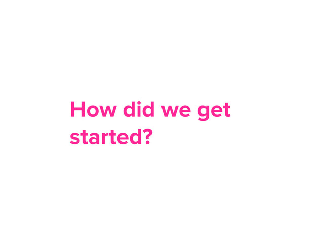 How did we get
started?
