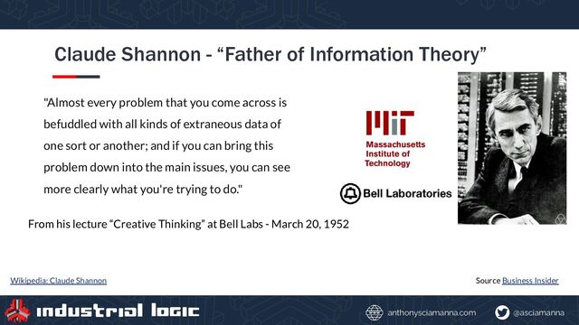 @asciamanna
anthonysciamanna.com
Claude Shannon - “Father of Information Theory”
"Almost every problem that you come across is
befuddled with all kinds of extraneous data of
one sort or another; and if you can bring this
problem down into the main issues, you can see
more clearly what you're trying to do."
Source Business Insider
From his lecture “Creative Thinking” at Bell Labs - March 20, 1952
Wikipedia: Claude Shannon
