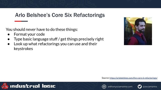 @asciamanna
anthonysciamanna.com
Arlo Belshee’s Core Six Refactorings
You should never have to do these things:
● Format your code
● Type basic language stuff / get things precisely right
● Look up what refactorings you can use and their
keystrokes
Source: https://arlobelshee.com/the-core-6-refactorings/
