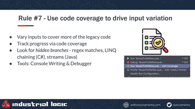 @asciamanna
anthonysciamanna.com
Rule #7 - Use code coverage to drive input variation
● Vary inputs to cover more of the legacy code
● Track progress via code coverage
● Look for hidden branches - regex matches, LINQ
chaining (C#), streams (Java)
● Tools: Console Writing & Debugger
