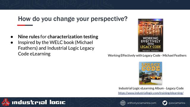 @asciamanna
anthonysciamanna.com
How do you change your perspective?
https://www.industriallogic.com/training/elearning/
Industrial Logic eLearning Album - Legacy Code
Working Effectively with Legacy Code - Michael Feathers
● Nine rules for characterization testing
● Inspired by the WELC book (Michael
Feathers) and Industrial Logic Legacy
Code eLearning
