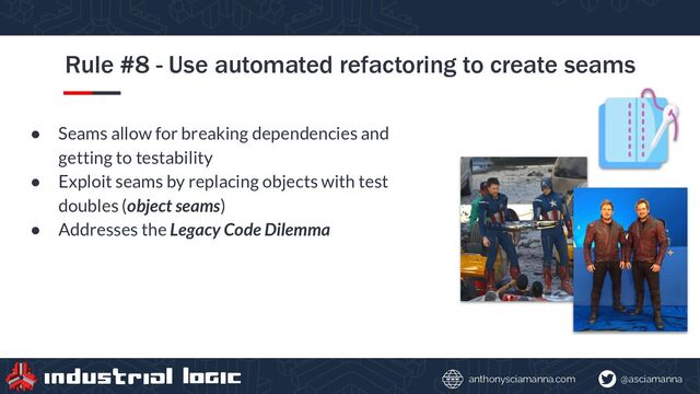 @asciamanna
anthonysciamanna.com
Rule #8 - Use automated refactoring to create seams
● Seams allow for breaking dependencies and
getting to testability
● Exploit seams by replacing objects with test
doubles (object seams)
● Addresses the Legacy Code Dilemma
