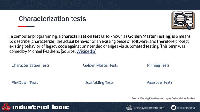 @asciamanna
anthonysciamanna.com
Characterization tests
Source: Working Effectively with Legacy Code - Michael Feathers
In computer programming, a characterization test (also known as Golden Master Testing) is a means
to describe (characterize) the actual behavior of an existing piece of software, and therefore protect
existing behavior of legacy code against unintended changes via automated testing. This term was
coined by Michael Feathers. [Source: Wikipedia]
Characterization Tests Golden Master Tests Pinning Tests
Pin-Down Tests Scaffolding Tests Approval Tests
