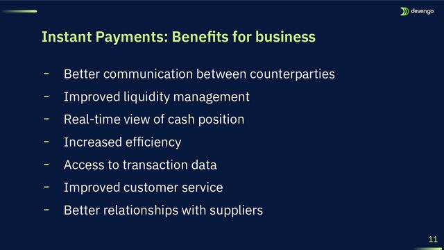 Instant Payments: Beneﬁts for business
11
╸ Better communication between counterparties
╸ Improved liquidity management
╸ Real-time view of cash position
╸ Increased efﬁciency
╸ Access to transaction data
╸ Improved customer service
╸ Better relationships with suppliers
