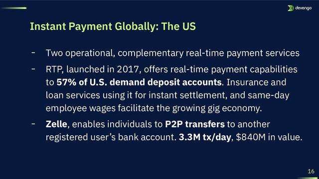 16
╸ Two operational, complementary real-time payment services
╸ RTP, launched in 2017, offers real-time payment capabilities
to 57% of U.S. demand deposit accounts. Insurance and
loan services using it for instant settlement, and same-day
employee wages facilitate the growing gig economy.
╸ Zelle, enables individuals to P2P transfers to another
registered user’s bank account. 3.3M tx/day, $840M in value.
Instant Payment Globally: The US
