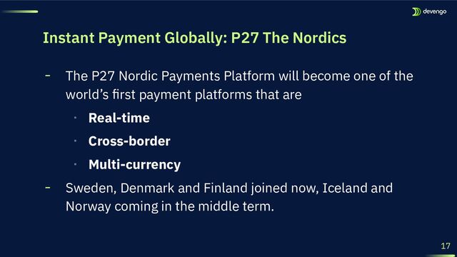 17
╸ The P27 Nordic Payments Platform will become one of the
world’s ﬁrst payment platforms that are
‧ Real-time
‧ Cross-border
‧ Multi-currency
╸ Sweden, Denmark and Finland joined now, Iceland and
Norway coming in the middle term.
Instant Payment Globally: P27 The Nordics
