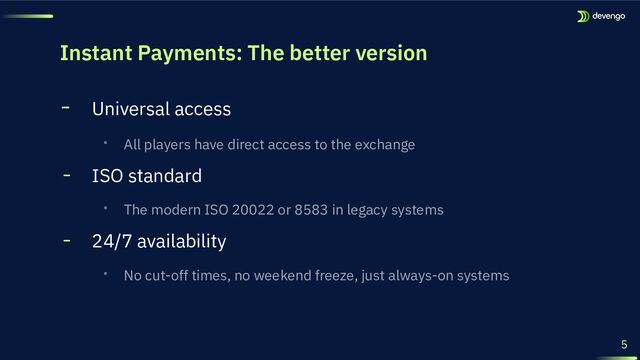 Instant Payments: The better version
5
╸ Universal access
‧ All players have direct access to the exchange
╸ ISO standard
‧ The modern ISO 20022 or 8583 in legacy systems
╸ 24/7 availability
‧ No cut-off times, no weekend freeze, just always-on systems

