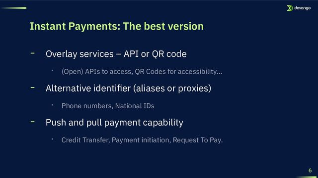 Instant Payments: The best version
╸ Overlay services – API or QR code
‧ (Open) APIs to access, QR Codes for accessibility…
╸ Alternative identiﬁer (aliases or proxies)
‧ Phone numbers, National IDs
╸ Push and pull payment capability
‧ Credit Transfer, Payment initiation, Request To Pay.
6
