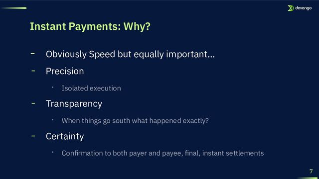 Instant Payments: Why?
╸ Obviously Speed but equally important…
╸ Precision
‧ Isolated execution
╸ Transparency
‧ When things go south what happened exactly?
╸ Certainty
‧ Conﬁrmation to both payer and payee, ﬁnal, instant settlements
7
