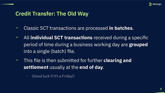 Credit Transfer: The Old Way
╸ Classic SCT transactions are processed in batches.
╸ All individual SCT transactions received during a speciﬁc
period of time during a business working day are grouped
into a single (batch) ﬁle.
╸ This ﬁle is then submitted for further clearing and
settlement usually at the end of day.
‧ (Good luck if it’s a Friday!)
8
