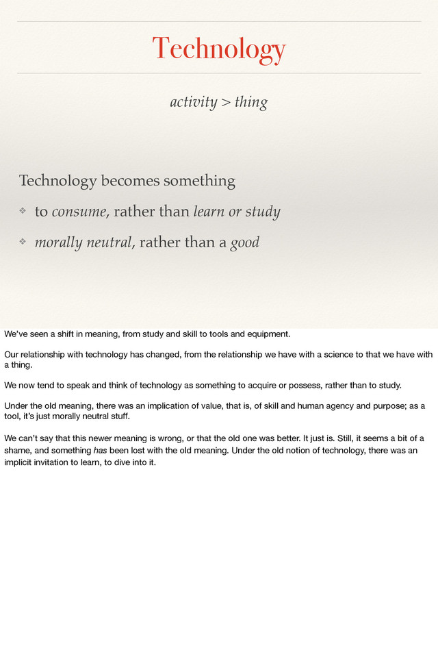 activity > thing
Technology becomes something
❖ to consume, rather than learn or study
❖ morally neutral, rather than a good
Technology
We’ve seen a shift in meaning, from study and skill to tools and equipment.
Our relationship with technology has changed, from the relationship we have with a science to that we have with
a thing.
We now tend to speak and think of technology as something to acquire or possess, rather than to study.
Under the old meaning, there was an implication of value, that is, of skill and human agency and purpose; as a
tool, it’s just morally neutral stuﬀ.
We can’t say that this newer meaning is wrong, or that the old one was better. It just is. Still, it seems a bit of a
shame, and something has been lost with the old meaning. Under the old notion of technology, there was an
implicit invitation to learn, to dive into it.
