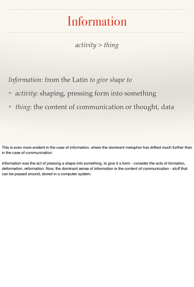 activity > thing
Information: from the Latin to give shape to
❖ activity: shaping, pressing form into something
❖ thing: the content of communication or thought, data
Information
This is even more evident in the case of information, where the dominant metaphor has drifted much further than
in the case of communication.
Information was the act of pressing a shape into something, to give it a form - consider the acts of formation,
deformation, reformation. Now, the dominant sense of information is the content of communication - stuﬀ that
can be passed around, stored in a computer system.

