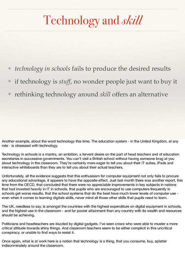 Technology and skill
❖ technology in schools fails to produce the desired results
❖ if technology is stuff, no wonder people just want to buy it
❖ rethinking technology around skill offers an alternative
Another example, about the word technology this time. The education system - in the United Kingdom, at any
rate - is obsessed with technology.
Technology in schools is a mantra, an ambition, a fervent desire on the part of head teachers and of education
secretaries in successive governments. You can’t visit a British school without having someone brag at you
about technology in the classroom. They’re certainly more eager to tell you about their IT suites, iPads and
interactive whiteboards than they are to tell you about their actual teachers.
Unfortunately, all the evidence suggests that this enthusiasm for computer equipment not only fails to procure
any educational advantage, it appears to have the opposite eﬀect. Just last month there was another report, this
time from the OECD, that concluded that there were no appreciable improvements in key subjects in nations
that had invested heavily in IT in schools, that pupils who are encouraged to use computers frequently in
schools get worse results, that the school systems that do the best have much lower levels of computer use -
even when it comes to learning digitals skills, never mind all those other skills that pupils need to learn.
The UK, needless to say, is amongst the countries with the highest expenditure on digital equipment in schools,
and the highest use in the classroom - and far poorer attainment than any country with its wealth and resources
should be achieving.
Politicians and headteachers are dazzled by digital gadgets. I’ve seen crows who were able to muster a more
critical attitude towards shiny things. And classroom teachers seem to be either complicit in this uncritical
conspiracy, or unable to ﬁnd ways to resist it.
Once again, what is at work here is a notion that technology is a thing, that you consume, buy, splatter
indiscriminately around the classroom.
