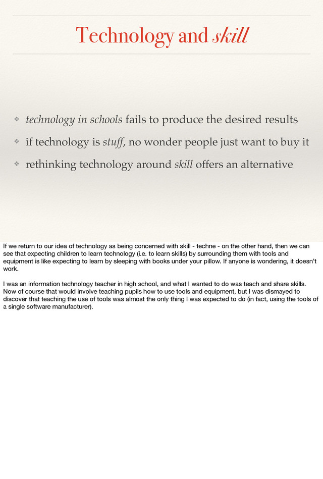 Technology and skill
❖ technology in schools fails to produce the desired results
❖ if technology is stuff, no wonder people just want to buy it
❖ rethinking technology around skill offers an alternative
If we return to our idea of technology as being concerned with skill - techne - on the other hand, then we can
see that expecting children to learn technology (i.e. to learn skills) by surrounding them with tools and
equipment is like expecting to learn by sleeping with books under your pillow. If anyone is wondering, it doesn’t
work.
I was an information technology teacher in high school, and what I wanted to do was teach and share skills.
Now of course that would involve teaching pupils how to use tools and equipment, but I was dismayed to
discover that teaching the use of tools was almost the only thing I was expected to do (in fact, using the tools of
a single software manufacturer).
