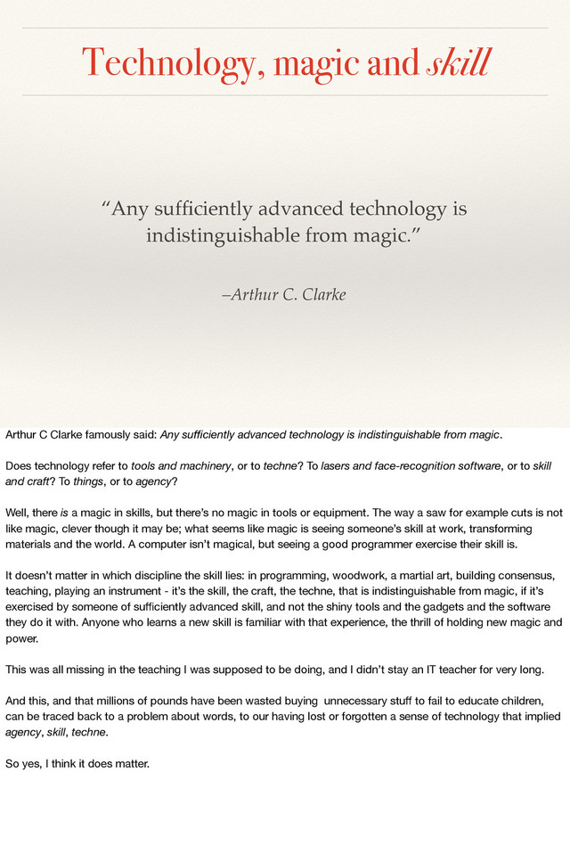 Technology, magic and skill
–Arthur C. Clarke
“Any sufﬁciently advanced technology is
indistinguishable from magic.”
Arthur C Clarke famously said: Any suﬃciently advanced technology is indistinguishable from magic.
Does technology refer to tools and machinery, or to techne? To lasers and face-recognition software, or to skill
and craft? To things, or to agency?
Well, there is a magic in skills, but there’s no magic in tools or equipment. The way a saw for example cuts is not
like magic, clever though it may be; what seems like magic is seeing someone’s skill at work, transforming
materials and the world. A computer isn’t magical, but seeing a good programmer exercise their skill is.
It doesn’t matter in which discipline the skill lies: in programming, woodwork, a martial art, building consensus,
teaching, playing an instrument - it’s the skill, the craft, the techne, that is indistinguishable from magic, if it’s
exercised by someone of suﬃciently advanced skill, and not the shiny tools and the gadgets and the software
they do it with. Anyone who learns a new skill is familiar with that experience, the thrill of holding new magic and
power.
This was all missing in the teaching I was supposed to be doing, and I didn’t stay an IT teacher for very long.
And this, and that millions of pounds have been wasted buying unnecessary stuﬀ to fail to educate children,
can be traced back to a problem about words, to our having lost or forgotten a sense of technology that implied
agency, skill, techne.
So yes, I think it does matter.
