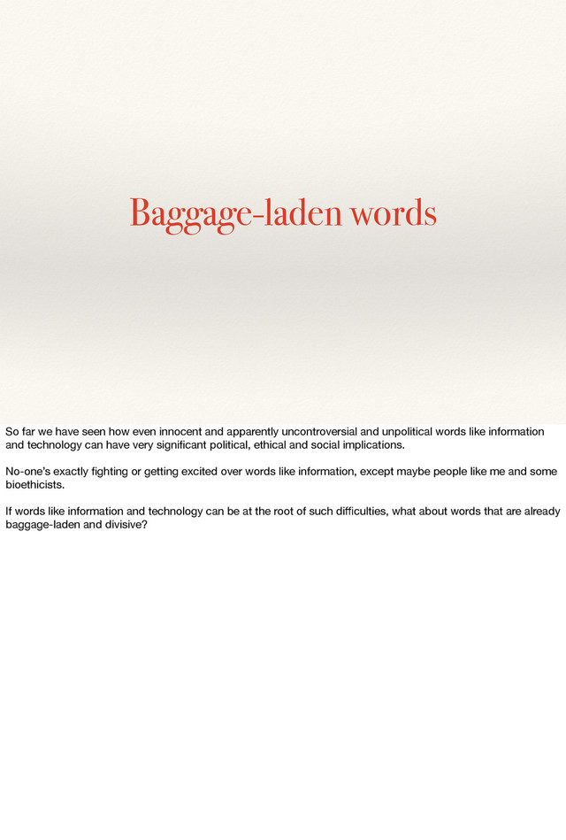 Baggage-laden words
So far we have seen how even innocent and apparently uncontroversial and unpolitical words like information
and technology can have very signiﬁcant political, ethical and social implications.
No-one’s exactly ﬁghting or getting excited over words like information, except maybe people like me and some
bioethicists.
If words like information and technology can be at the root of such diﬃculties, what about words that are already
baggage-laden and divisive?
