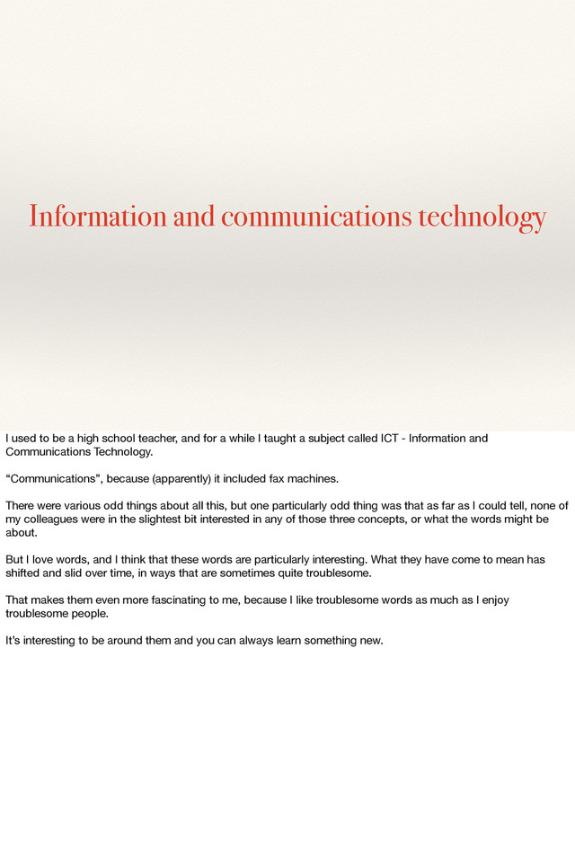 Information and communications technology
I used to be a high school teacher, and for a while I taught a subject called ICT - Information and
Communications Technology.
“Communications”, because (apparently) it included fax machines.
There were various odd things about all this, but one particularly odd thing was that as far as I could tell, none of
my colleagues were in the slightest bit interested in any of those three concepts, or what the words might be
about.
But I love words, and I think that these words are particularly interesting. What they have come to mean has
shifted and slid over time, in ways that are sometimes quite troublesome.
That makes them even more fascinating to me, because I like troublesome words as much as I enjoy
troublesome people.
It’s interesting to be around them and you can always learn something new.
