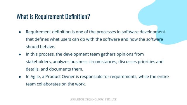 ASIA EDGE TECHNOLOGY. PTD. LTE
What is Requirement Deﬁnition?
● Requirement deﬁnition is one of the processes in software development
that deﬁnes what users can do with the software and how the software
should behave.
● In this process, the development team gathers opinions from
stakeholders, analyzes business circumstances, discusses priorities and
details, and documents them.
● In Agile, a Product Owner is responsible for requirements, while the entire
team collaborates on the work.

