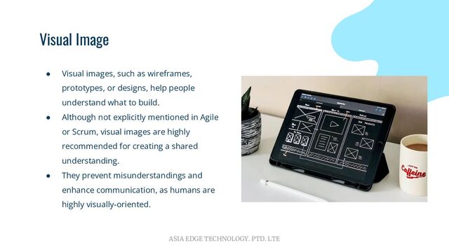 ASIA EDGE TECHNOLOGY. PTD. LTE
Visual Image
● Visual images, such as wireframes,
prototypes, or designs, help people
understand what to build.
● Although not explicitly mentioned in Agile
or Scrum, visual images are highly
recommended for creating a shared
understanding.
● They prevent misunderstandings and
enhance communication, as humans are
highly visually-oriented.
