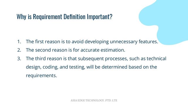 ASIA EDGE TECHNOLOGY. PTD. LTE
Why is Requirement Deﬁnition Important?
1. The ﬁrst reason is to avoid developing unnecessary features.
2. The second reason is for accurate estimation.
3. The third reason is that subsequent processes, such as technical
design, coding, and testing, will be determined based on the
requirements.

