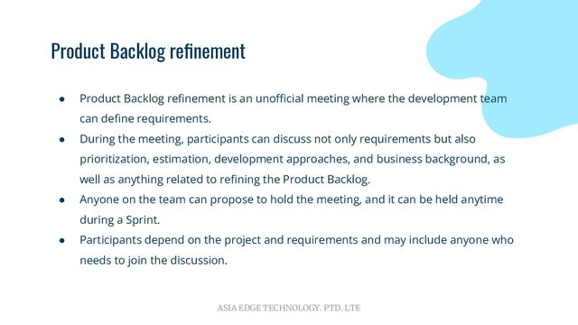 ASIA EDGE TECHNOLOGY. PTD. LTE
Product Backlog reﬁnement
● Product Backlog reﬁnement is an unoﬃcial meeting where the development team
can deﬁne requirements.
● During the meeting, participants can discuss not only requirements but also
prioritization, estimation, development approaches, and business background, as
well as anything related to reﬁning the Product Backlog.
● Anyone on the team can propose to hold the meeting, and it can be held anytime
during a Sprint.
● Participants depend on the project and requirements and may include anyone who
needs to join the discussion.
