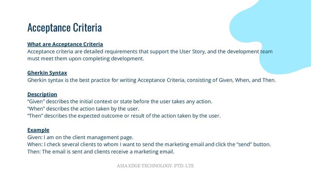 ASIA EDGE TECHNOLOGY. PTD. LTE
Acceptance Criteria
What are Acceptance Criteria
Acceptance criteria are detailed requirements that support the User Story, and the development team
must meet them upon completing development.
Gherkin Syntax
Gherkin syntax is the best practice for writing Acceptance Criteria, consisting of Given, When, and Then.
Description
“Given” describes the initial context or state before the user takes any action.
“When” describes the action taken by the user.
“Then” describes the expected outcome or result of the action taken by the user.
Example
Given: I am on the client management page.
When: I check several clients to whom I want to send the marketing email and click the “send” button.
Then: The email is sent and clients receive a marketing email.
