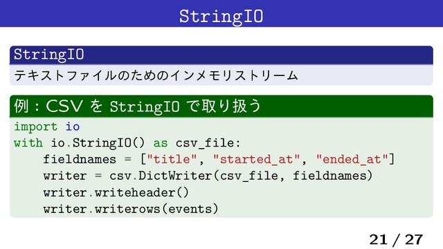 StringIO
StringIO
ςΩετϑΝΠϧͷͨΊͷΠϯϝϞϦετϦʔϜ
ྫɿCSV Λ StringIO ͰऔΓѻ͏
import io
with io.StringIO() as csv_file:
fieldnames = ["title", "started_at", "ended_at"]
writer = csv.DictWriter(csv_file, fieldnames)
writer.writeheader()
writer.writerows(events)
21 / 27
