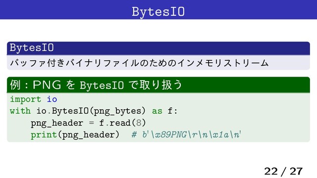 BytesIO
BytesIO
όοϑΝ෇͖όΠφϦϑΝΠϧͷͨΊͷΠϯϝϞϦετϦʔϜ
ྫɿPNG Λ BytesIO ͰऔΓѻ͏
import io
with io.BytesIO(png_bytes) as f:
png_header = f.read(8)
print(png_header) # b'\x89PNG\r\n\x1a\n'
22 / 27
