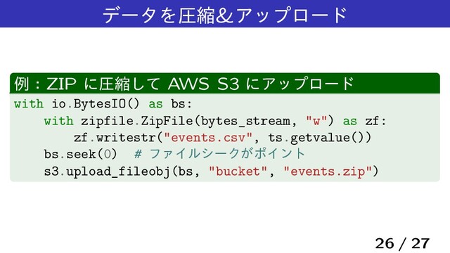 σʔλΛѹॖ&Ξοϓϩʔυ
ྫɿZIP ʹѹॖͯ͠ AWS S3 ʹΞοϓϩʔυ
with io.BytesIO() as bs:
with zipfile.ZipFile(bytes_stream, "w") as zf:
zf.writestr("events.csv", ts.getvalue())
bs.seek(0) # ϑΝΠϧγʔΫ͕ϙΠϯτ
s3.upload_fileobj(bs, "bucket", "events.zip")
26 / 27
