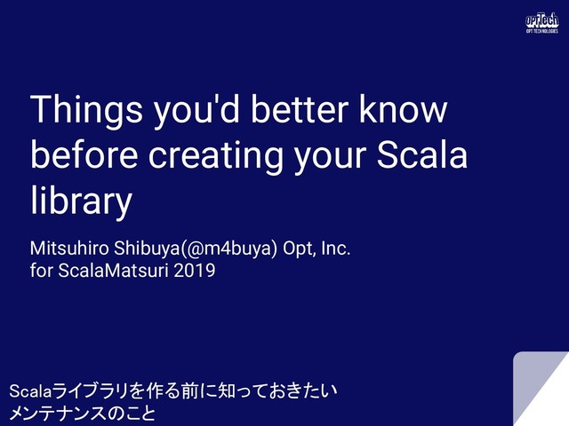 Things you'd better know
before creating your Scala
library
Mitsuhiro Shibuya(@m4buya) Opt, Inc.
for ScalaMatsuri 2019
Scalaライブラリを作る前に知っておきたい 
メンテナンスのこと 
