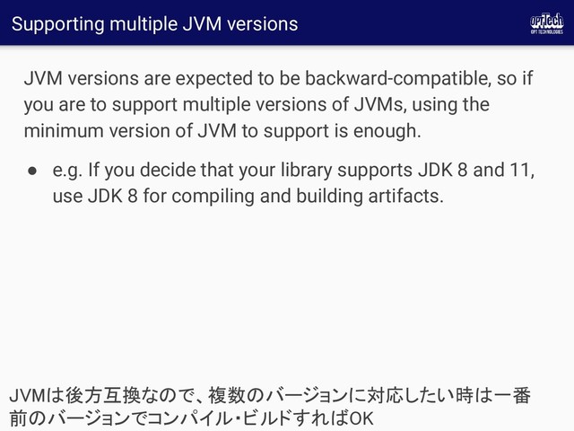 Supporting multiple JVM versions
JVM versions are expected to be backward-compatible, so if
you are to support multiple versions of JVMs, using the
minimum version of JVM to support is enough.
● e.g. If you decide that your library supports JDK 8 and 11,
use JDK 8 for compiling and building artifacts.
JVMは後方互換なので、複数のバージョンに対応したい時は一番
前のバージョンでコンパイル・ビルドすればOK 
