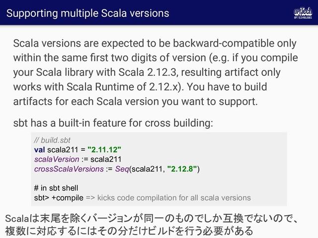 Supporting multiple Scala versions
Scala versions are expected to be backward-compatible only
within the same ﬁrst two digits of version (e.g. if you compile
your Scala library with Scala 2.12.3, resulting artifact only
works with Scala Runtime of 2.12.x). You have to build
artifacts for each Scala version you want to support.
sbt has a built-in feature for cross building:
Scalaは末尾を除くバージョンが同一のものでしか互換でないので、
複数に対応するにはその分だけビルドを行う必要がある 
// build.sbt
val scala211 = "2.11.12"
scalaVersion := scala211
crossScalaVersions := Seq(scala211, "2.12.8")
# in sbt shell
sbt> +compile => kicks code compilation for all scala versions
