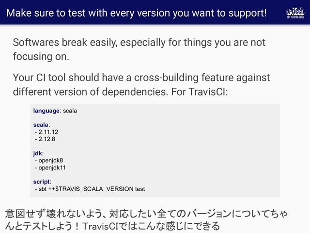 Make sure to test with every version you want to support!
Softwares break easily, especially for things you are not
focusing on.
Your CI tool should have a cross-building feature against
different version of dependencies. For TravisCI:
意図せず壊れないよう、対応したい全てのバージョンについてちゃ
んとテストしよう！TravisCIではこんな感じにできる 
language: scala
scala:
- 2.11.12
- 2.12.8
jdk:
- openjdk8
- openjdk11
script:
- sbt ++$TRAVIS_SCALA_VERSION test
