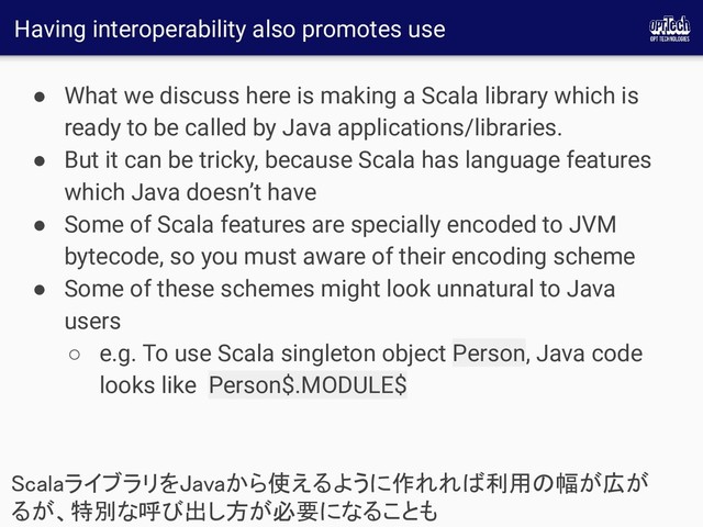 Having interoperability also promotes use
● What we discuss here is making a Scala library which is
ready to be called by Java applications/libraries.
● But it can be tricky, because Scala has language features
which Java doesn’t have
● Some of Scala features are specially encoded to JVM
bytecode, so you must aware of their encoding scheme
● Some of these schemes might look unnatural to Java
users
○ e.g. To use Scala singleton object Person, Java code
looks like Person$.MODULE$
ScalaライブラリをJavaから使えるように作れれば利用の幅が広が
るが、特別な呼び出し方が必要になることも 
