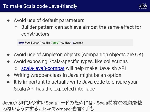 To make Scala code Java-friendly
● Avoid use of default parameters
○ Builder pattern can achieve almost the same effect for
constructors
● Avoid use of singleton objects (companion objects are OK)
● Avoid exposing Scala-speciﬁc types, like collections
○ scala-java8-compat will help make Java-ish API
● Writing wrapper-class in Java might be an option
● It is important to actually write Java code to ensure your
Scala API has the expected interface
Javaから呼びやすいScalaコードのためには。Scala特有の機能を使
わないようにする。Javaでwrapperを書く手も 
new Foo.Builder().setBar("abc").setBaz(1).build();
