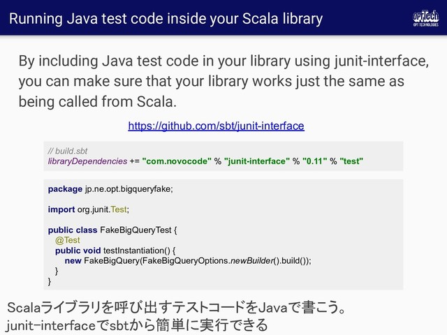 Running Java test code inside your Scala library
By including Java test code in your library using junit-interface,
you can make sure that your library works just the same as
being called from Scala.
Scalaライブラリを呼び出すテストコードをJavaで書こう。
junit-interfaceでsbtから簡単に実行できる 
https://github.com/sbt/junit-interface
// build.sbt
libraryDependencies += "com.novocode" % "junit-interface" % "0.11" % "test"
package jp.ne.opt.bigqueryfake;
import org.junit.Test;
public class FakeBigQueryTest {
@Test
public void testInstantiation() {
new FakeBigQuery(FakeBigQueryOptions.newBuilder().build());
}
}
