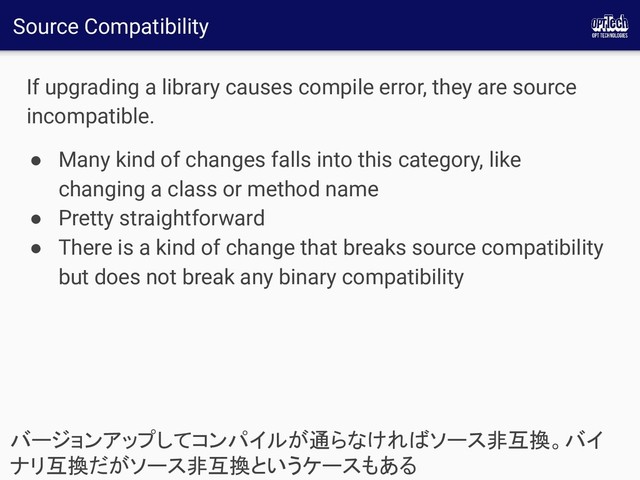 Source Compatibility
If upgrading a library causes compile error, they are source
incompatible.
● Many kind of changes falls into this category, like
changing a class or method name
● Pretty straightforward
● There is a kind of change that breaks source compatibility
but does not break any binary compatibility
バージョンアップしてコンパイルが通らなければソース非互換。バイ
ナリ互換だがソース非互換というケースもある 
