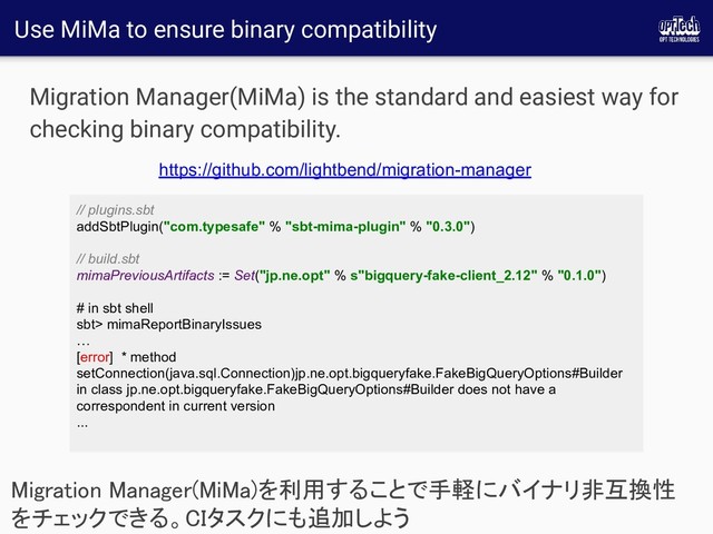 Use MiMa to ensure binary compatibility
Migration Manager(MiMa) is the standard and easiest way for
checking binary compatibility.
Migration Manager(MiMa)を利用することで手軽にバイナリ非互換性
をチェックできる。CIタスクにも追加しよう 
// plugins.sbt
addSbtPlugin("com.typesafe" % "sbt-mima-plugin" % "0.3.0")
// build.sbt
mimaPreviousArtifacts := Set("jp.ne.opt" % s"bigquery-fake-client_2.12" % "0.1.0")
# in sbt shell
sbt> mimaReportBinaryIssues
…
[error] * method
setConnection(java.sql.Connection)jp.ne.opt.bigqueryfake.FakeBigQueryOptions#Builder
in class jp.ne.opt.bigqueryfake.FakeBigQueryOptions#Builder does not have a
correspondent in current version
...
https://github.com/lightbend/migration-manager
