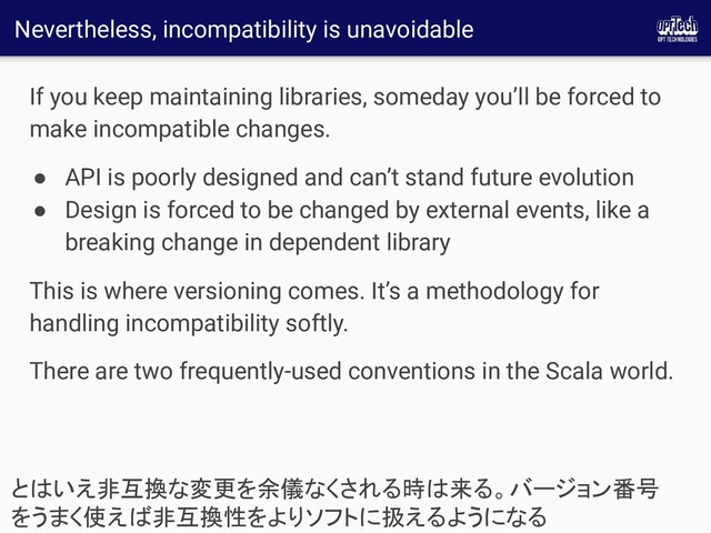Nevertheless, incompatibility is unavoidable
If you keep maintaining libraries, someday you’ll be forced to
make incompatible changes.
● API is poorly designed and can’t stand future evolution
● Design is forced to be changed by external events, like a
breaking change in dependent library
This is where versioning comes. It’s a methodology for
handling incompatibility softly.
There are two frequently-used conventions in the Scala world.
とはいえ非互換な変更を余儀なくされる時は来る。バージョン番号
をうまく使えば非互換性をよりソフトに扱えるようになる 
