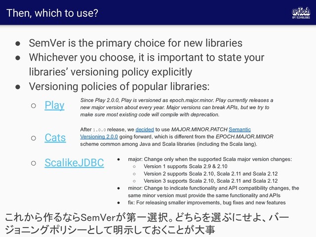 Then, which to use?
● SemVer is the primary choice for new libraries
● Whichever you choose, it is important to state your
libraries’ versioning policy explicitly
● Versioning policies of popular libraries:
○ Play
○ Cats
○ ScalikeJDBC
これから作るならSemVerが第一選択。どちらを選ぶにせよ、バー
ジョニングポリシーとして明示しておくことが大事 
Since Play 2.0.0, Play is versioned as epoch.major.minor. Play currently releases a
new major version about every year. Major versions can break APIs, but we try to
make sure most existing code will compile with deprecation.
After 1.0.0 release, we decided to use MAJOR.MINOR.PATCH Semantic
Versioning 2.0.0 going forward, which is different from the EPOCH.MAJOR.MINOR
scheme common among Java and Scala libraries (including the Scala lang).
● major: Change only when the supported Scala major version changes:
○ Version 1 supports Scala 2.9 & 2.10
○ Version 2 supports Scala 2.10, Scala 2.11 and Scala 2.12
○ Version 3 supports Scala 2.10, Scala 2.11 and Scala 2.12
● minor: Change to indicate functionality and API compatibility changes, the
same minor version must provide the same functionality and APIs
● fix: For releasing smaller improvements, bug fixes and new features
