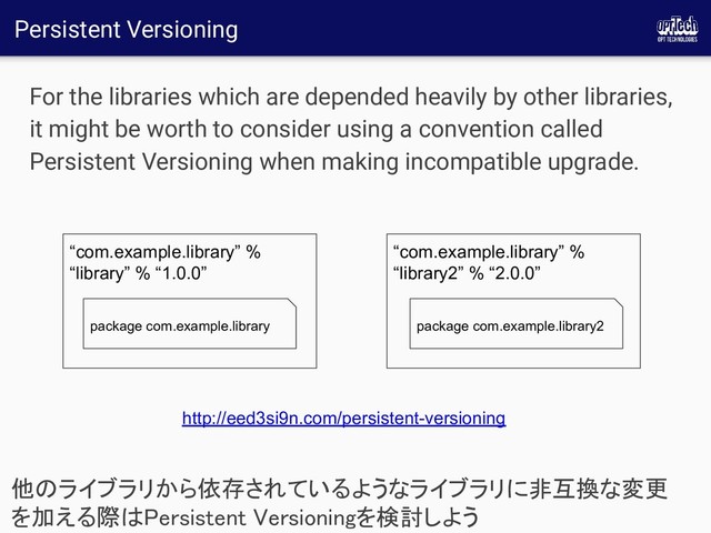 Persistent Versioning
For the libraries which are depended heavily by other libraries,
it might be worth to consider using a convention called
Persistent Versioning when making incompatible upgrade.
他のライブラリから依存されているようなライブラリに非互換な変更
を加える際はPersistent Versioningを検討しよう 
“com.example.library” %
“library” % “1.0.0”
package com.example.library
“com.example.library” %
“library2” % “2.0.0”
package com.example.library2
http://eed3si9n.com/persistent-versioning
