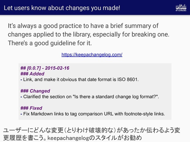 Let users know about changes you made!
It’s always a good practice to have a brief summary of
changes applied to the library, especially for breaking one.
There’s a good guideline for it.
ユーザーにどんな変更（とりわけ破壊的な）があったか伝わるよう変
更履歴を書こう。keepachangelogのスタイルがお勧め 
## [0.0.7] - 2015-02-16
### Added
- Link, and make it obvious that date format is ISO 8601.
### Changed
- Clarified the section on "Is there a standard change log format?".
### Fixed
- Fix Markdown links to tag comparison URL with footnote-style links.
https://keepachangelog.com/

